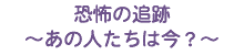 ★恐怖の追跡 〜あの人たちは今？〜 